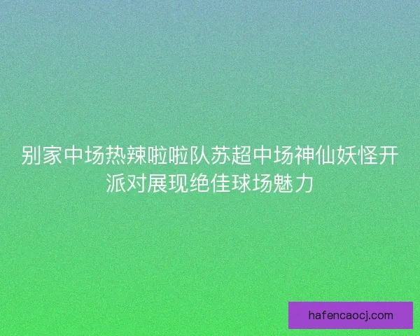 别家中场热辣啦啦队苏超中场神仙妖怪开派对展现绝佳球场魅力