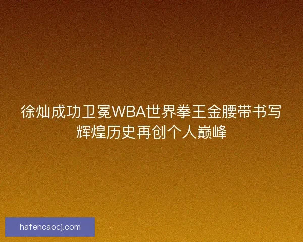 徐灿成功卫冕WBA世界拳王金腰带书写辉煌历史再创个人巅峰