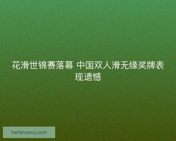花滑世锦赛落幕 中国双人滑无缘奖牌表现遗憾
